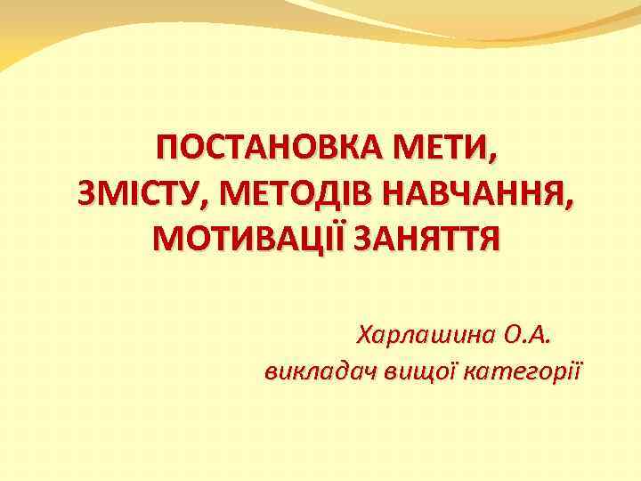 ПОСТАНОВКА МЕТИ, ЗМІСТУ, МЕТОДІВ НАВЧАННЯ, МОТИВАЦІЇ ЗАНЯТТЯ Харлашина О. А. викладач вищої категорії 