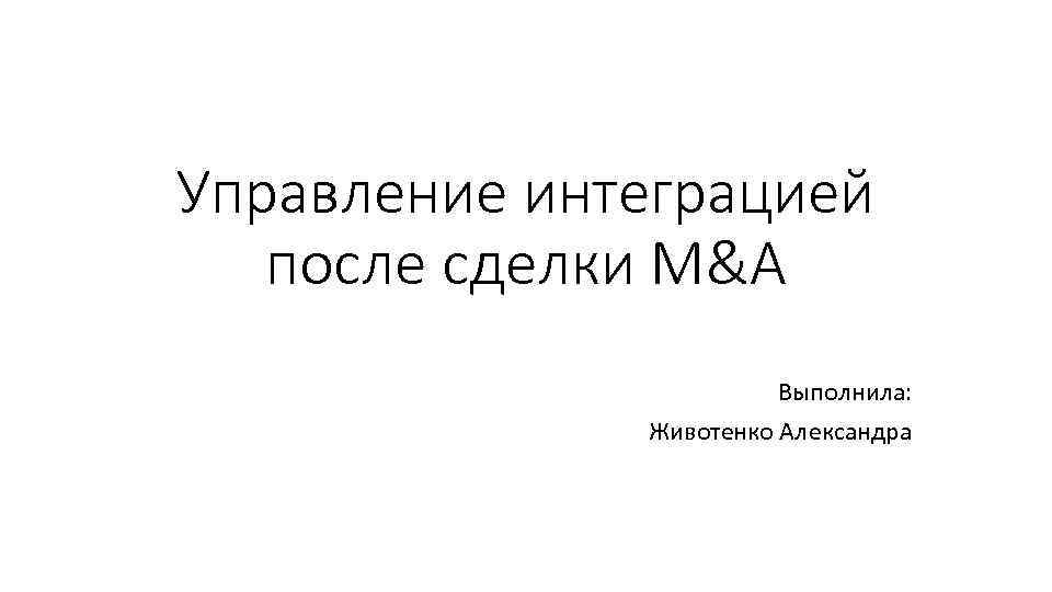 Управление интеграцией после сделки M&A Выполнила: Животенко Александра 