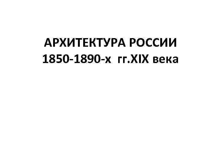 АРХИТЕКТУРА РОССИИ 1850 -1890 -х гг. XIX века 