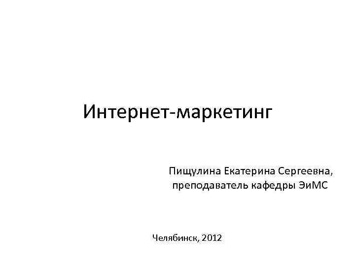 Интернет-маркетинг Пищулина Екатерина Сергеевна, преподаватель кафедры Эи. МС Челябинск, 2012 