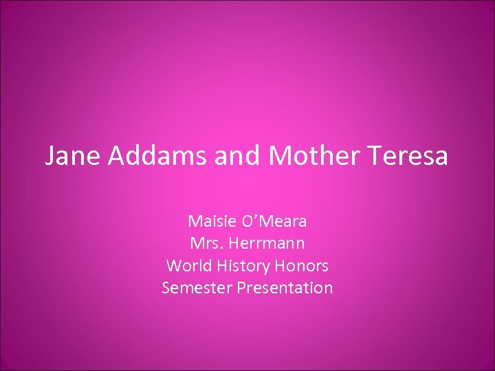 Jane Addams and Mother Teresa Maisie O’Meara Mrs. Herrmann World History Honors Semester Presentation