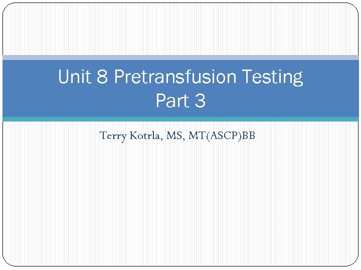 Unit 8 Pretransfusion Testing Part 3 Terry Kotrla, MS, MT(ASCP)BB 