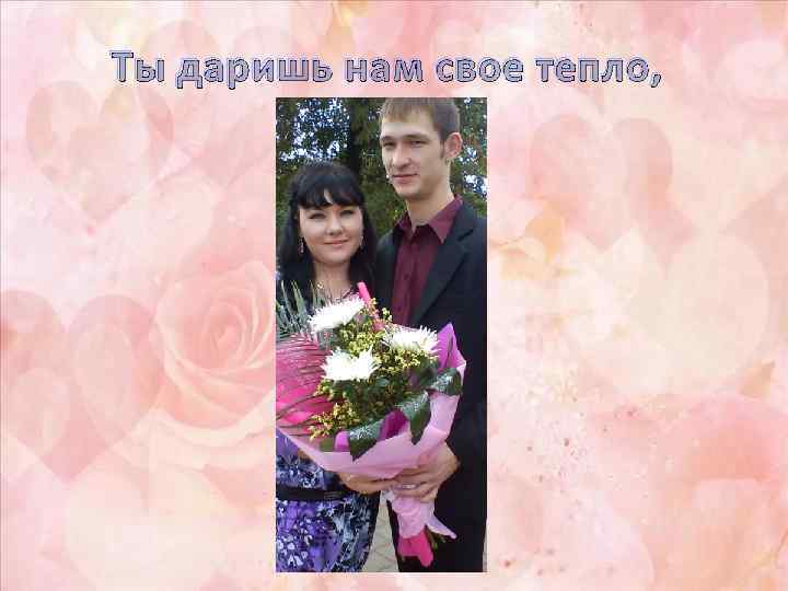 Ты даришь нам свое тепло, 