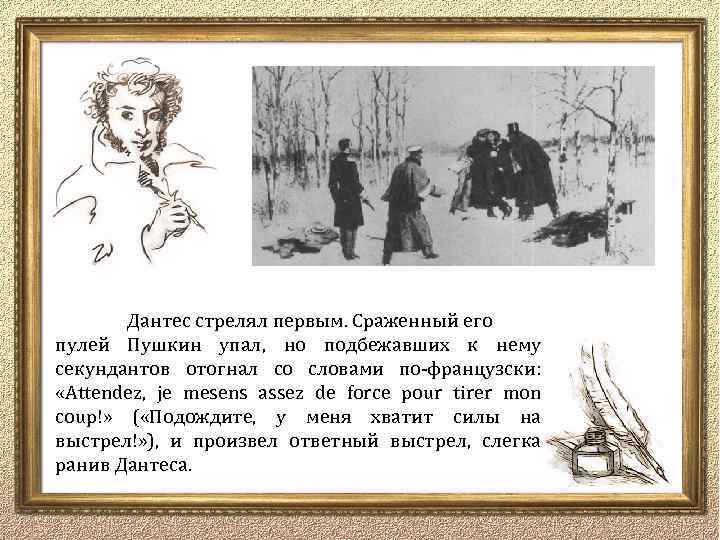 Дантес стрелял первым. Сраженный его пулей Пушкин упал, но подбежавших к нему секундантов отогнал