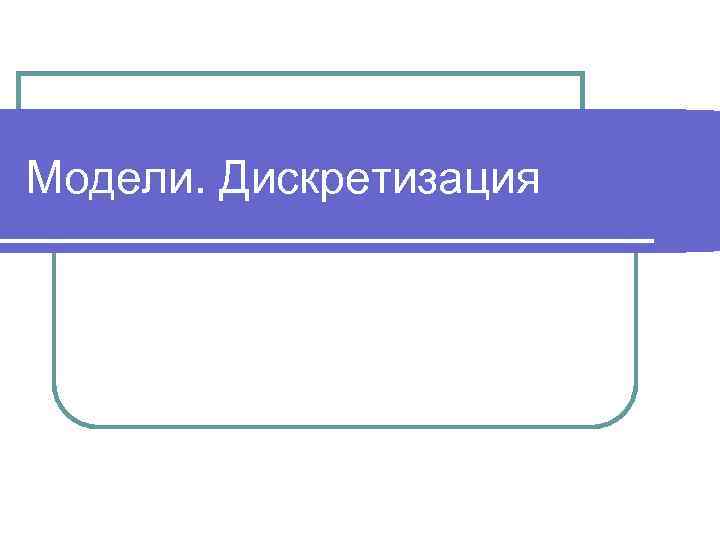 Модели. Дискретизация 