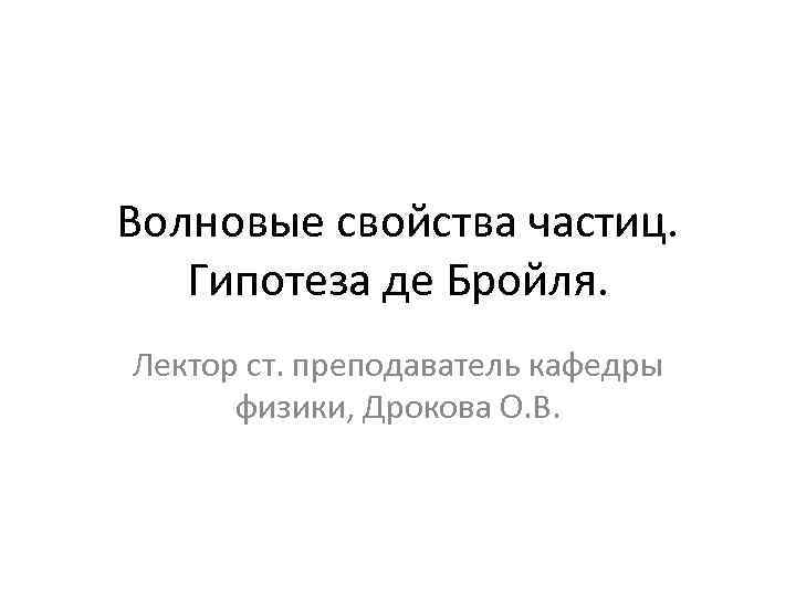 Волновые свойства частиц. Гипотеза де Бройля. Лектор ст. преподаватель кафедры физики, Дрокова О. В.