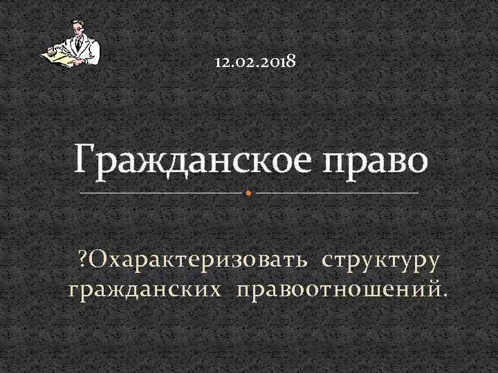 12. 02. 2018 Гражданское право ? Охарактеризовать структуру гражданских правоотношений. 