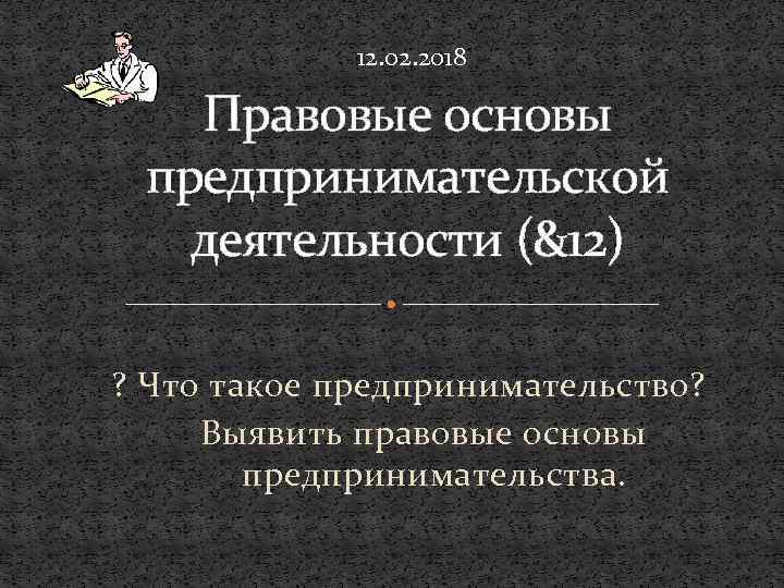 12. 02. 2018 Правовые основы предпринимательской деятельности (&12) ? Что такое предпринимательство? Выявить правовые