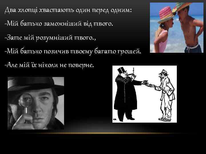 Два хлопці хвастають один перед одним: -Мій батько заможніший від твого. -Зате мій розумніший