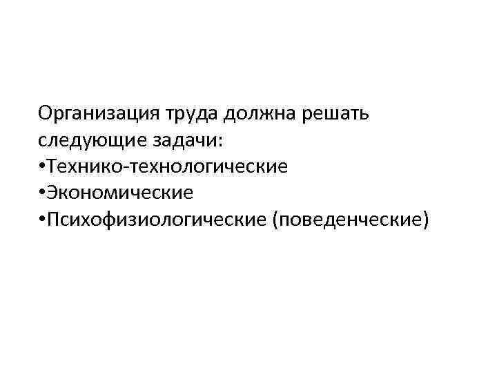Организация труда должна решать следующие задачи: • Технико-технологические • Экономические • Психофизиологические (поведенческие) 