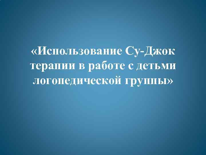  «Использование Су-Джок терапии в работе с детьми логопедической группы» 