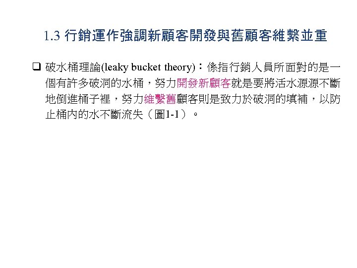 1. 3 行銷運作強調新顧客開發與舊顧客維繫並重 q 破水桶理論(leaky bucket theory)：係指行銷人員所面對的是一 個有許多破洞的水桶，努力開發新顧客就是要將活水源源不斷 地倒進桶子裡，努力維繫舊顧客則是致力於破洞的填補，以防 止桶內的水不斷流失（圖 1 -1）。 