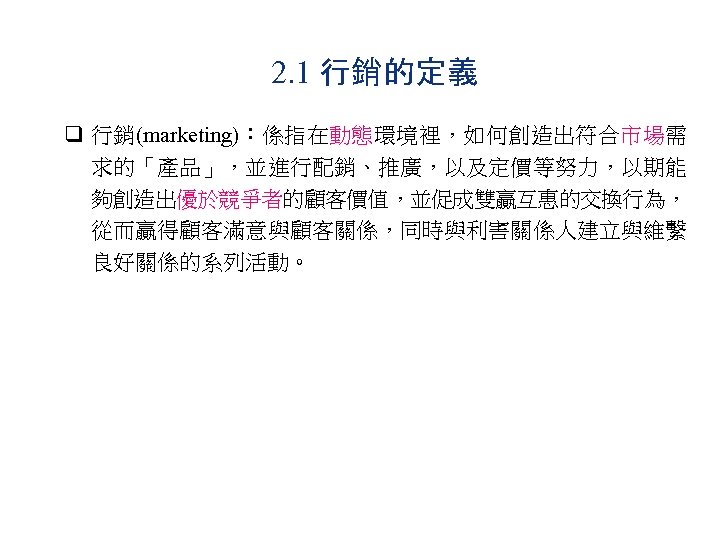 2. 1 行銷的定義 q 行銷(marketing)：係指在動態環境裡，如何創造出符合市場需 求的「產品」，並進行配銷、推廣，以及定價等努力，以期能 夠創造出優於競爭者的顧客價值，並促成雙贏互惠的交換行為， 從而贏得顧客滿意與顧客關係，同時與利害關係人建立與維繫 良好關係的系列活動。 
