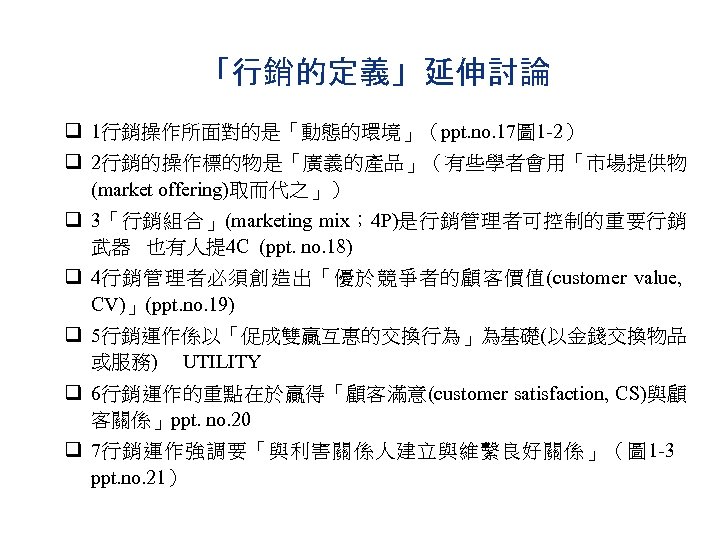 「行銷的定義」延伸討論 q 1行銷操作所面對的是「動態的環境」（ppt. no. 17圖 1 -2） q 2行銷的操作標的物是「廣義的產品」（有些學者會用「市場提供物 (market offering)取而代之」） q 3「行銷組合」(marketing mix；
