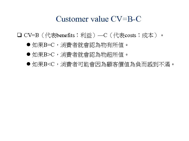 Customer value CV=B-C q CV=B（代表benefits；利益）—C（代表costs；成本）。 l 如果B=C，消費者就會認為物有所值。 l 如果B>C，消費者就會認為物超所值。 l 如果B<C，消費者可能會因為顧客價值為負而感到不滿。 