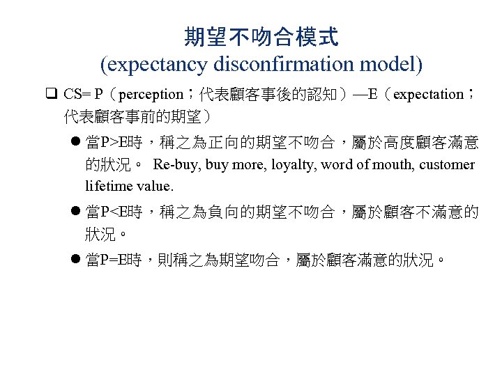 期望不吻合模式 (expectancy disconfirmation model) q CS= P（perception；代表顧客事後的認知）—E（expectation； 代表顧客事前的期望） l 當P>E時，稱之為正向的期望不吻合，屬於高度顧客滿意 的狀況。 Re-buy, buy more,