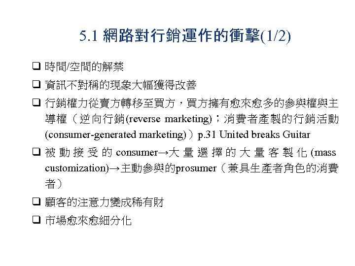 5. 1 網路對行銷運作的衝擊(1/2) q 時間/空間的解禁 q 資訊不對稱的現象大幅獲得改善 q 行銷權力從賣方轉移至買方，買方擁有愈來愈多的參與權與主 導權（逆向行銷(reverse marketing)；消費者產製的行銷活動 (consumer-generated marketing)）p. 31