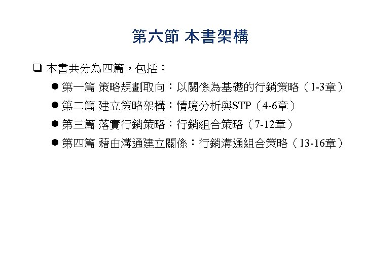 第六節 本書架構 q 本書共分為四篇，包括： l 第一篇 策略規劃取向：以關係為基礎的行銷策略（1 -3章） l 第二篇 建立策略架構：情境分析與STP（4 -6章） l 第三篇