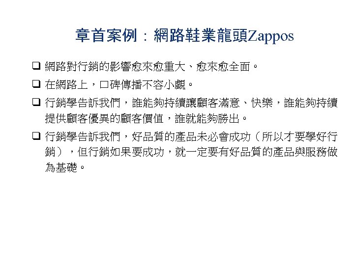 章首案例：網路鞋業龍頭Zappos q 網路對行銷的影響愈來愈重大、愈來愈全面。 q 在網路上，口碑傳播不容小覷。 q 行銷學告訴我們，誰能夠持續讓顧客滿意、快樂，誰能夠持續 提供顧客優異的顧客價值，誰就能夠勝出。 q 行銷學告訴我們，好品質的產品未必會成功（所以才要學好行 銷），但行銷如果要成功，就一定要有好品質的產品與服務做 為基礎。 