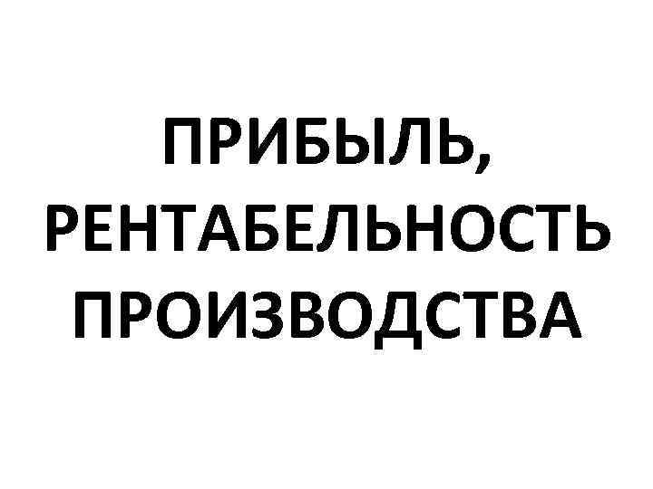 ПРИБЫЛЬ, РЕНТАБЕЛЬНОСТЬ ПРОИЗВОДСТВА 