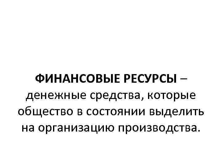 ФИНАНСОВЫЕ РЕСУРСЫ – денежные средства, которые общество в состоянии выделить на организацию производства. 