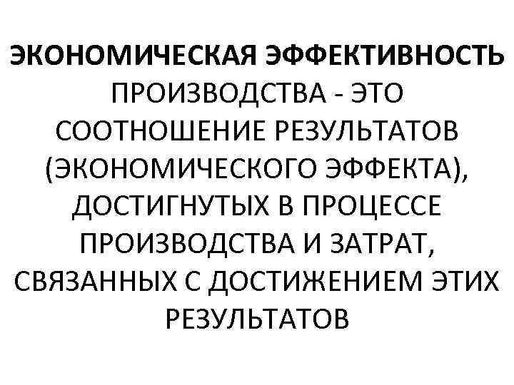 ЭКОНОМИЧЕСКАЯ ЭФФЕКТИВНОСТЬ ПРОИЗВОДСТВА - ЭТО СООТНОШЕНИЕ РЕЗУЛЬТАТОВ (ЭКОНОМИЧЕСКОГО ЭФФЕКТА), ДОСТИГНУТЫХ В ПРОЦЕССЕ ПРОИЗВОДСТВА И