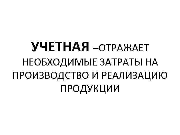 УЧЕТНАЯ –ОТРАЖАЕТ НЕОБХОДИМЫЕ ЗАТРАТЫ НА ПРОИЗВОДСТВО И РЕАЛИЗАЦИЮ ПРОДУКЦИИ 