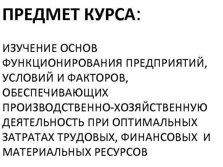 ПРЕДМЕТ КУРСА: ИЗУЧЕНИЕ ОСНОВ ФУНКЦИОНИРОВАНИЯ ПРЕДПРИЯТИЙ, УСЛОВИЙ И ФАКТОРОВ, ОБЕСПЕЧИВАЮЩИХ ПРОИЗВОДСТВЕННО-ХОЗЯЙСТВЕННУЮ ДЕЯТЕЛЬНОСТЬ ПРИ ОПТИМАЛЬНЫХ