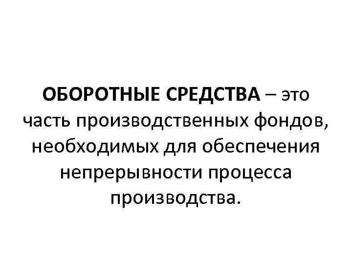 ОБОРОТНЫЕ СРЕДСТВА – это часть производственных фондов, необходимых для обеспечения непрерывности процесса производства. 