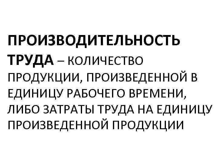 ПРОИЗВОДИТЕЛЬНОСТЬ ТРУДА – КОЛИЧЕСТВО ПРОДУКЦИИ, ПРОИЗВЕДЕННОЙ В ЕДИНИЦУ РАБОЧЕГО ВРЕМЕНИ, ЛИБО ЗАТРАТЫ ТРУДА НА