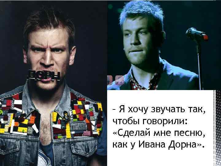 – Я хочу звучать так, чтобы говорили: «Сделай мне песню, как у Ивана Дорна»