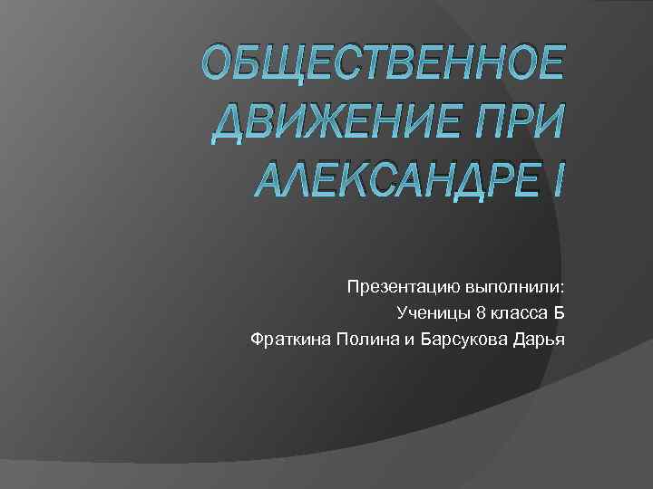 ОБЩЕСТВЕННОЕ ДВИЖЕНИЕ ПРИ АЛЕКСАНДРЕ I Презентацию выполнили: Ученицы 8 класса Б Фраткина Полина и