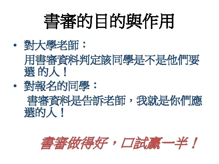 書審的目的與作用 • 對大學老師： 用書審資料判定該同學是不是他們要 選 的人！ • 對報名的同學： 書審資料是告訴老師，我就是你們應 選的人！ 書審做得好，口試贏一半！ 