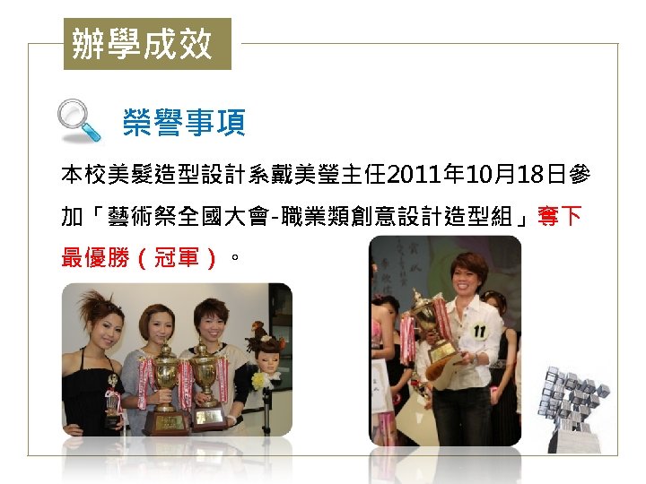辦學成效 榮譽事項 本校美髮造型設計系戴美瑩主任 2011年 10月18日參 加「藝術祭全國大會-職業類創意設計造型組」奪下 最優勝（冠軍）。 