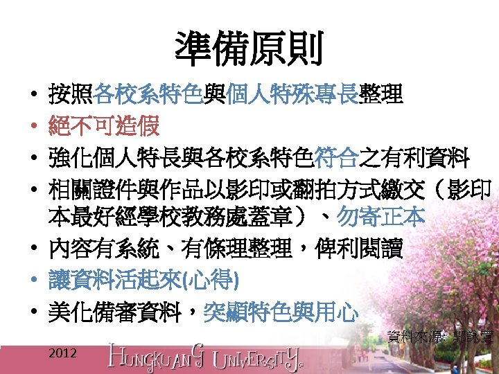 準備原則 • • 按照各校系特色與個人特殊專長整理 絕不可造假 強化個人特長與各校系特色符合之有利資料 相關證件與作品以影印或翻拍方式繳交（影印 本最好經學校教務處蓋章）、勿寄正本 • 內容有系統、有條理整理，俾利閱讀 • 讓資料活起來(心得) • 美化備審資料，突顯特色與用心