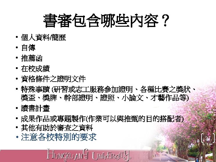 書審包含哪些內容？ • • • 個人資料/簡歷 自傳 推薦函 在校成績 資格條件之證明文件 特殊事蹟 (研習或志 服務參加證明、各種比賽之獎狀、 獎盃、獎牌、幹部證明、證照、小論文、才藝作品等) •