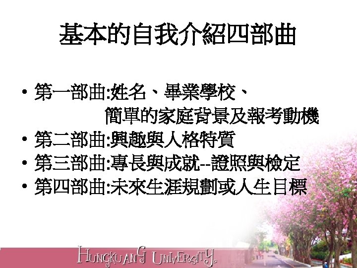 基本的自我介紹四部曲 • 第一部曲: 姓名、畢業學校、 簡單的家庭背景及報考動機 • 第二部曲: 興趣與人格特質 • 第三部曲: 專長與成就--證照與檢定 • 第四部曲: 未來生涯規劃或人生目標