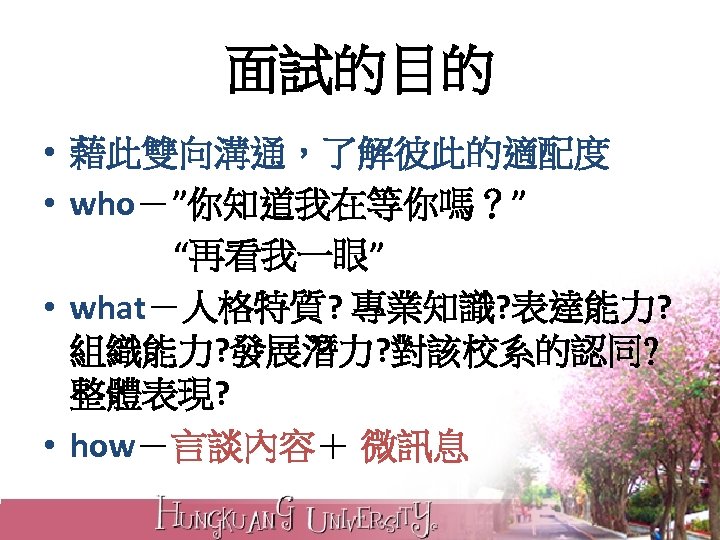 面試的目的 • 藉此雙向溝通，了解彼此的適配度 • who－”你知道我在等你嗎？” “再看我一眼” • what－人格特質? 專業知識? 表達能力? 組織能力? 發展潛力? 對該校系的認同? 整體表現?