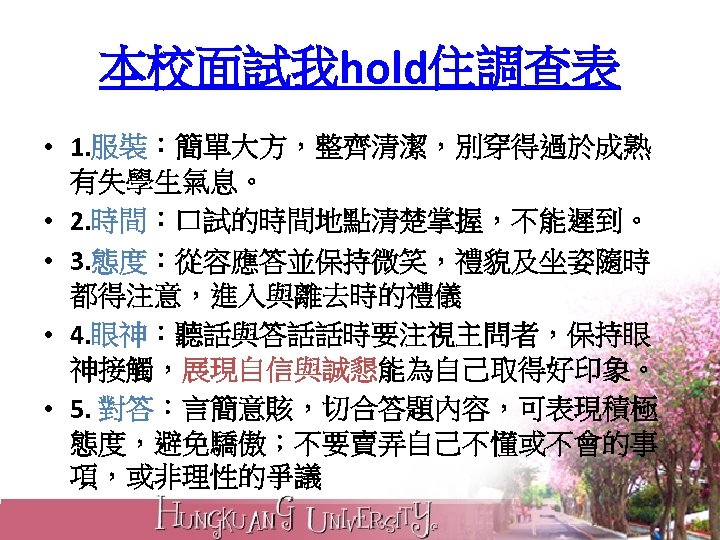 本校面試我hold住調查表 • 1. 服裝：簡單大方，整齊清潔，別穿得過於成熟 有失學生氣息。 • 2. 時間：口試的時間地點清楚掌握，不能遲到。 • 3. 態度：從容應答並保持微笑，禮貌及坐姿隨時 都得注意，進入與離去時的禮儀 • 4.