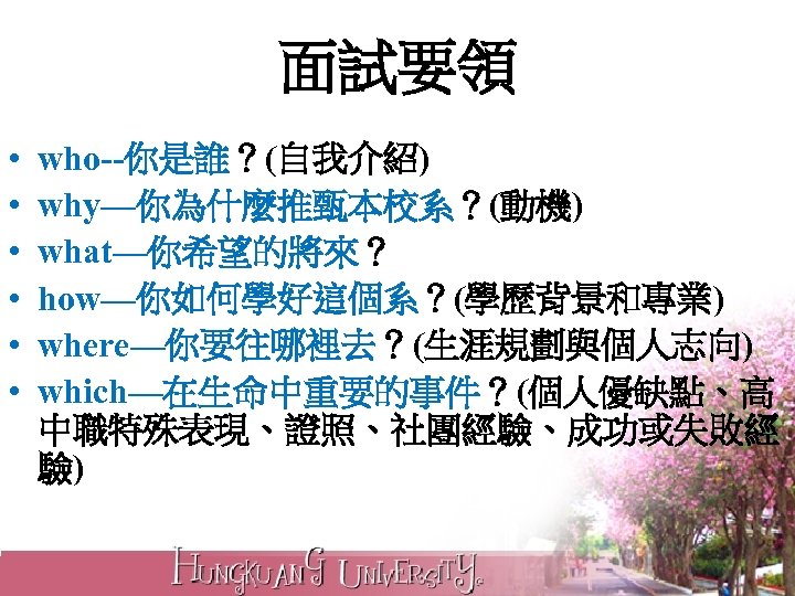面試要領 • • • who--你是誰？(自我介紹) why—你為什麼推甄本校系？(動機) what—你希望的將來？ how—你如何學好這個系？(學歷背景和專業) where—你要往哪裡去？(生涯規劃與個人志向) which—在生命中重要的事件？(個人優缺點、高 中職特殊表現、證照、社團經驗、成功或失敗經 驗) 
