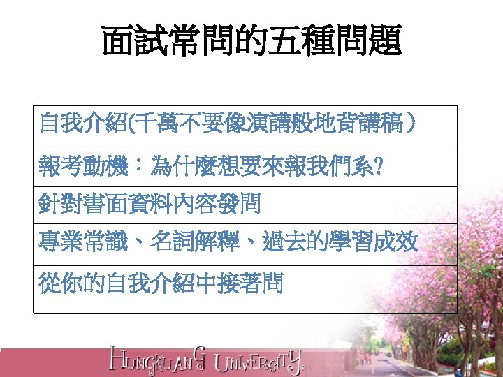 面試常問的五種問題 自我介紹(千萬不要像演講般地背講稿） 報考動機：為什麼想要來報我們系? 針對書面資料內容發問 專業常識、名詞解釋、過去的學習成效 從你的自我介紹中接著問 