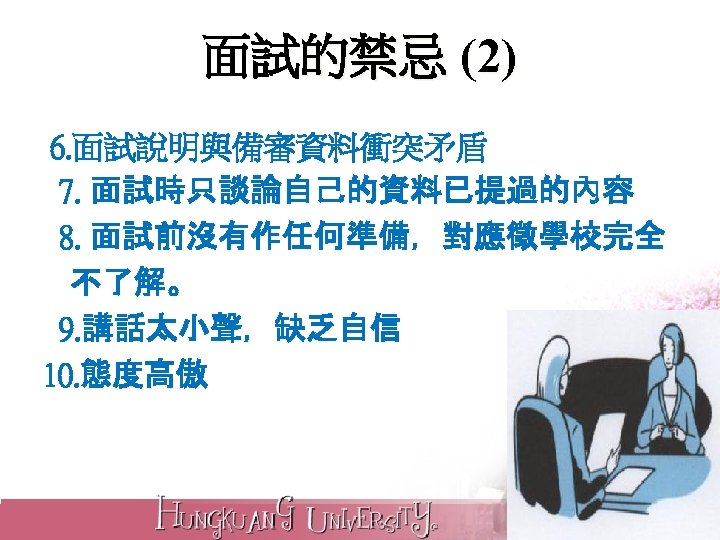 面試的禁忌 (2) 6. 面試說明與備審資料衝突矛盾 7. 面試時只談論自己的資料已提過的內容 8. 面試前沒有作任何準備，對應徵學校完全 不了解。 9. 講話太小聲，缺乏自信 10. 態度高傲 