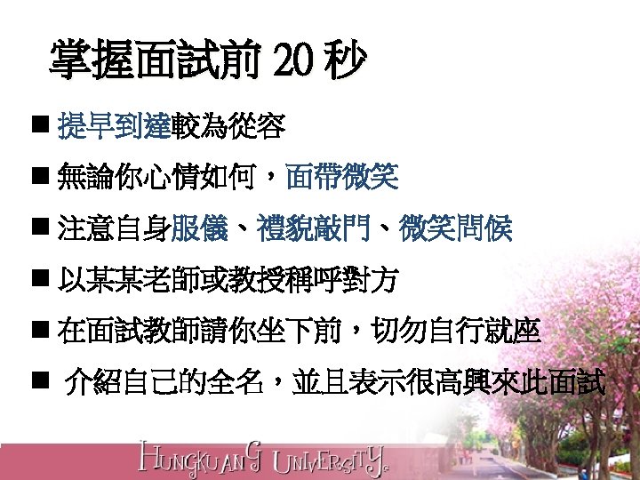 掌握面試前 20 秒 n 提早到達較為從容 n 無論你心情如何，面帶微笑 n 注意自身服儀、禮貌敲門、微笑問候 n 以某某老師或教授稱呼對方 n 在面試教師請你坐下前，切勿自行就座 n
