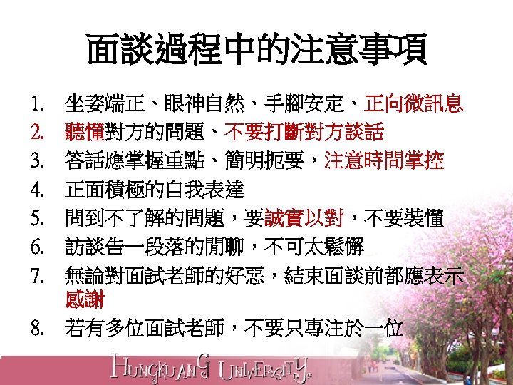 面談過程中的注意事項 1. 2. 3. 4. 5. 6. 7. 坐姿端正、眼神自然、手腳安定、正向微訊息 聽懂對方的問題、不要打斷對方談話 答話應掌握重點、簡明扼要，注意時間掌控 正面積極的自我表達 問到不了解的問題，要誠實以對，不要裝懂 訪談告一段落的閒聊，不可太鬆懈