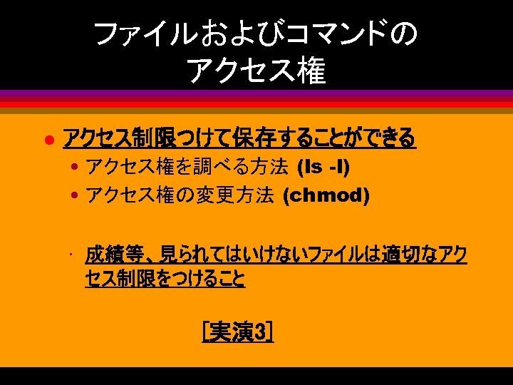 ファイルおよびコマンドの アクセス権 l アクセス制限つけて保存することができる • アクセス権を調べる方法 (ls -l) • アクセス権の変更方法 (chmod) • 成績等、見られてはいけないファイルは適切なアク セス制限をつけること