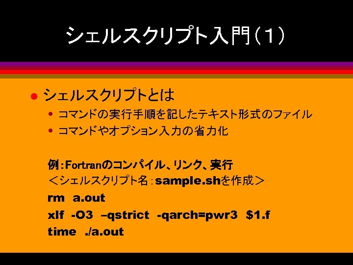 シェルスクリプト入門（１） l シェルスクリプトとは • コマンドの実行手順を記したテキスト形式のファイル • コマンドやオプション入力の省力化 例：Fortranのコンパイル、リンク、実行 ＜シェルスクリプト名：sample. shを作成＞ rm　a. out xlf　-O 3　–qstrict　-qarch=pwr