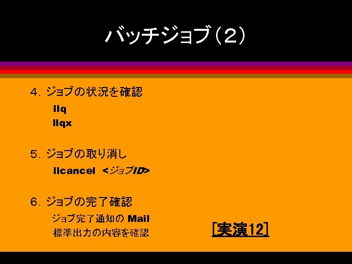 バッチジョブ（２） ４．ジョブの状況を確認 llqx 　　　 ５．ジョブの取り消し 　　　llcancel　<ジョブID> ６．ジョブの完了確認 　　　ジョブ完了通知の Mail 標準出力の内容を確認 [実演 12] 