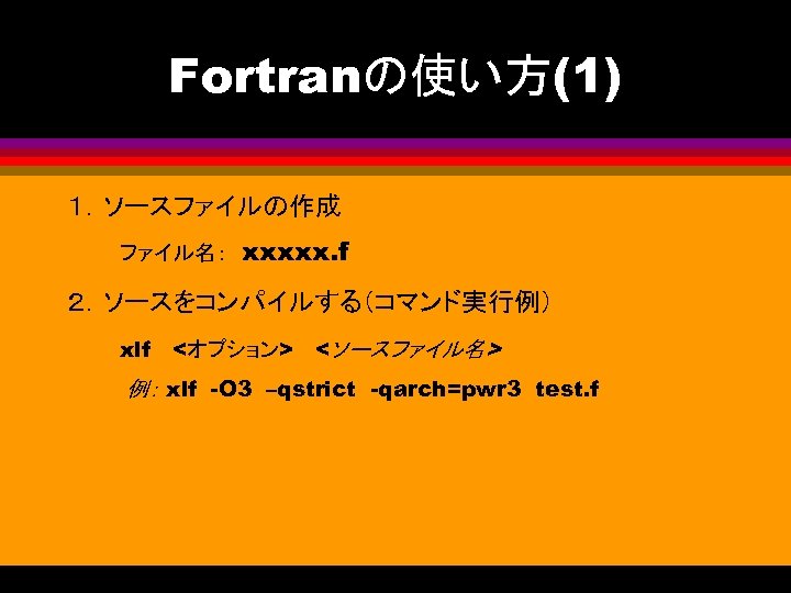 Fortranの使い方(1) １．ソースファイルの作成 　　　ファイル名：　xxxxx. f ２．ソースをコンパイルする（コマンド実行例） 　　　xlf　 <オプション> 　<ソースファイル名> 例： xlf　-O 3　–qstrict　-qarch=pwr 3 test. f