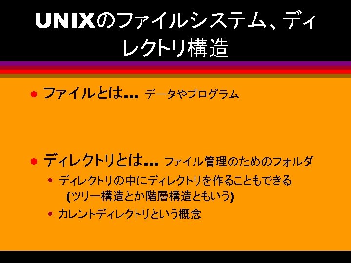 UNIXのファイルシステム、ディ レクトリ構造 l ファイルとは… l ディレクトリとは… データやプログラム ファイル管理のためのフォルダ • ディレクトリの中にディレクトリを作ることもできる (ツリー構造とか階層構造ともいう) • カレントディレクトリという概念 