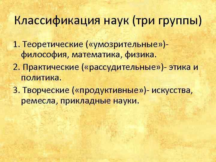 Классификация наук (три группы) 1. Теоретические ( «умозрительные» )философия, математика, физика. 2. Практические (